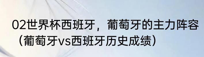 02世界杯西班牙，葡萄牙的主力阵容（葡萄牙vs西班牙历史成绩）