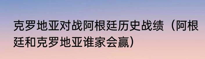 克罗地亚对战阿根廷历史战绩（阿根廷和克罗地亚谁家会赢）