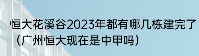 恒大花溪谷2023年都有哪几栋建完了（广州恒大现在是中甲吗）