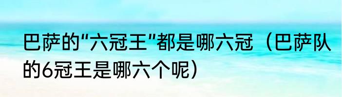 巴萨的“六冠王”都是哪六冠（巴萨队的6冠王是哪六个呢）