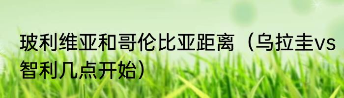 玻利维亚和哥伦比亚距离（乌拉圭vs智利几点开始）