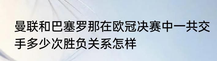 曼联和巴塞罗那在欧冠决赛中一共交手多少次胜负关系怎样