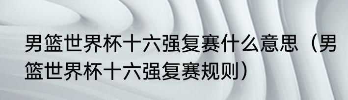 男篮世界杯十六强复赛什么意思（男篮世界杯十六强复赛规则）