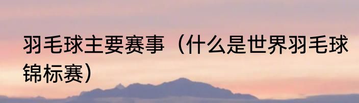 羽毛球主要赛事（什么是世界羽毛球锦标赛）