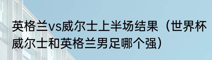 英格兰vs威尔士上半场结果（世界杯威尔士和英格兰男足哪个强）