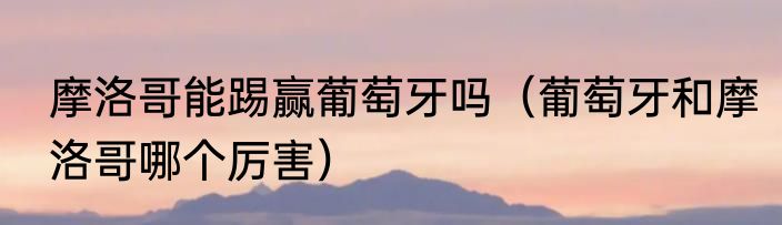 摩洛哥能踢赢葡萄牙吗（葡萄牙和摩洛哥哪个厉害）