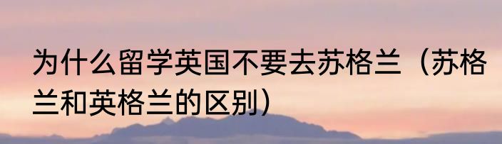 为什么留学英国不要去苏格兰（苏格兰和英格兰的区别）
