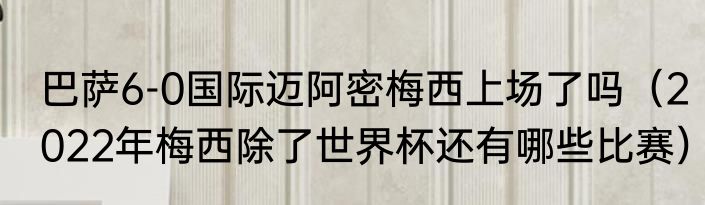 巴萨6-0国际迈阿密梅西上场了吗（2022年梅西除了世界杯还有哪些比赛）