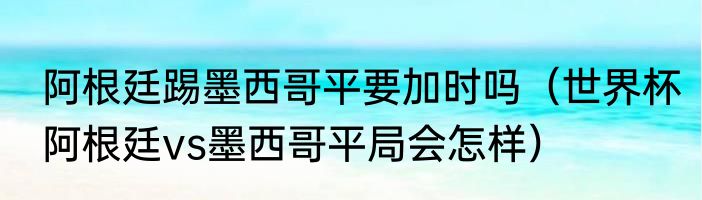 阿根廷踢墨西哥平要加时吗（世界杯阿根廷vs墨西哥平局会怎样）