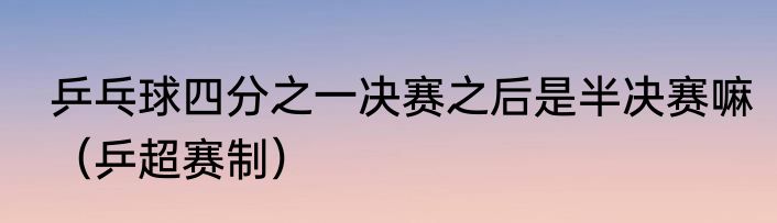 乒乓球四分之一决赛之后是半决赛嘛（乒超赛制）