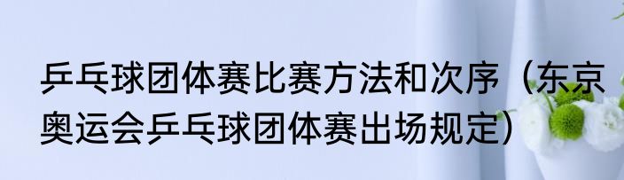 乒乓球团体赛比赛方法和次序（东京奥运会乒乓球团体赛出场规定）
