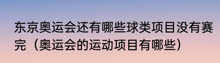 东京奥运会还有哪些球类项目没有赛完（奥运会的运动项目有哪些）