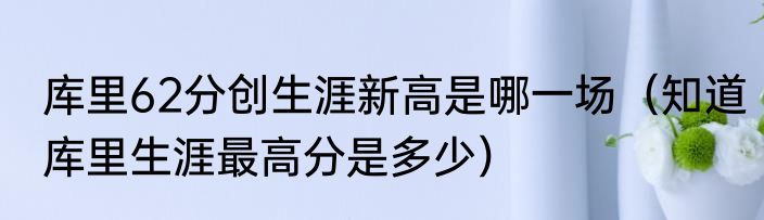 库里62分创生涯新高是哪一场（知道库里生涯最高分是多少）