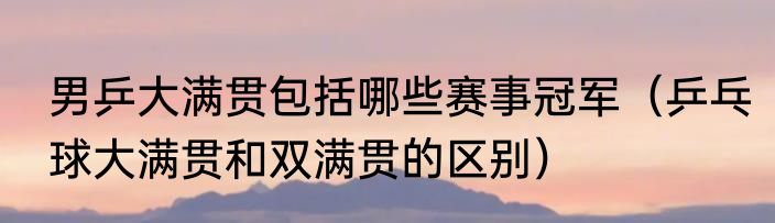 男乒大满贯包括哪些赛事冠军（乒乓球大满贯和双满贯的区别）