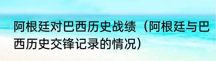 阿根廷对巴西历史战绩（阿根廷与巴西历史交锋记录的情况）