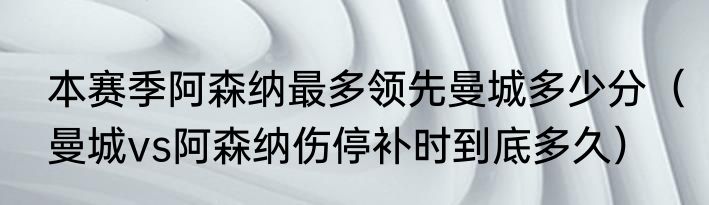 本赛季阿森纳最多领先曼城多少分（曼城vs阿森纳伤停补时到底多久）