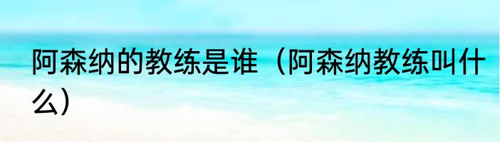 阿森纳的教练是谁（阿森纳教练叫什么）