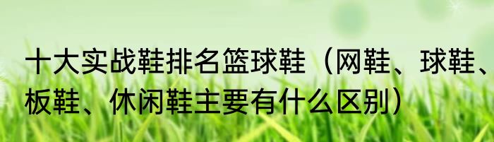 十大实战鞋排名篮球鞋（网鞋、球鞋、板鞋、休闲鞋主要有什么区别）
