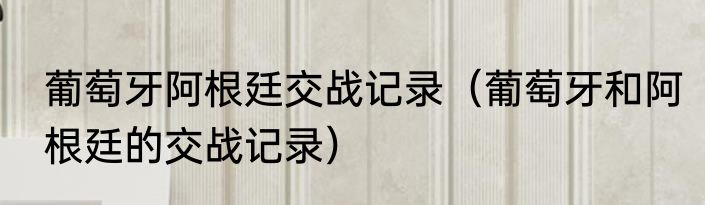 葡萄牙阿根廷交战记录（葡萄牙和阿根廷的交战记录）