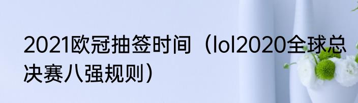 2021欧冠抽签时间（lol2020全球总决赛八强规则）