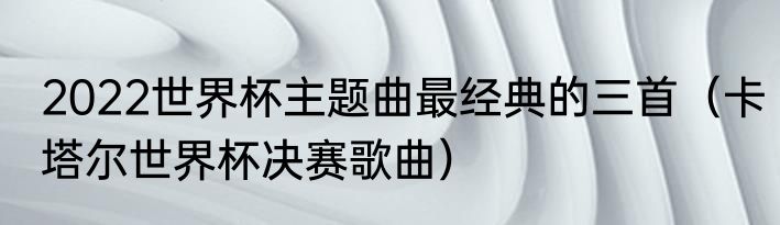 2022世界杯主题曲最经典的三首（卡塔尔世界杯决赛歌曲）