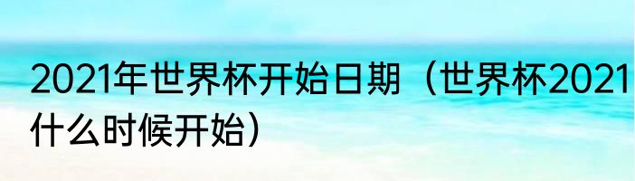 2021年世界杯开始日期（世界杯2021什么时候开始）