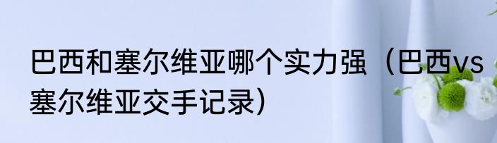 巴西和塞尔维亚哪个实力强（巴西vs塞尔维亚交手记录）