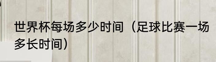 世界杯每场多少时间（足球比赛一场多长时间）