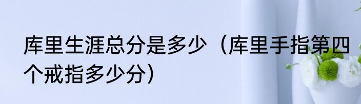 库里生涯总分是多少（库里手指第四个戒指多少分）