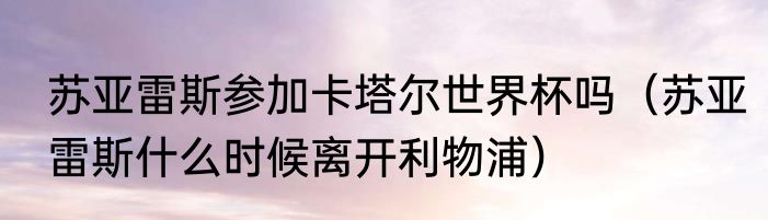 苏亚雷斯参加卡塔尔世界杯吗（苏亚雷斯什么时候离开利物浦）