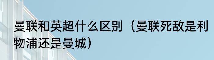 曼联和英超什么区别（曼联死敌是利物浦还是曼城）