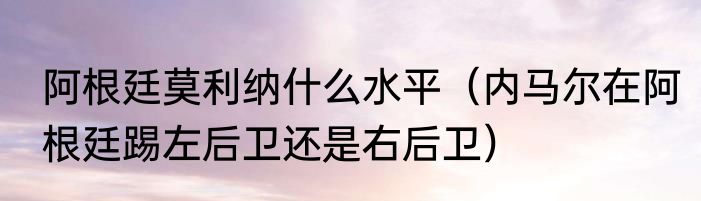 阿根廷莫利纳什么水平（内马尔在阿根廷踢左后卫还是右后卫）