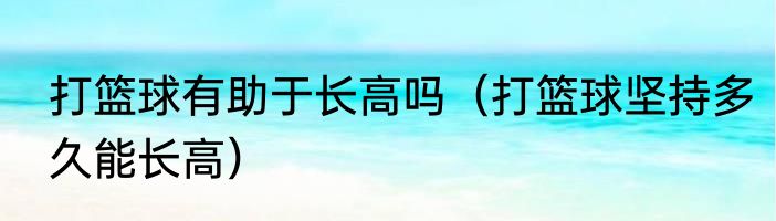 打篮球有助于长高吗（打篮球坚持多久能长高）