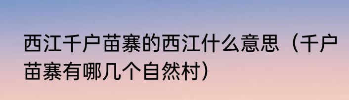 西江千户苗寨的西江什么意思（千户苗寨有哪几个自然村）