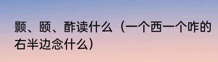 颢、颐、酢读什么（一个西一个咋的右半边念什么）