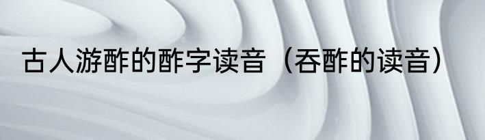 古人游酢的酢字读音（吞酢的读音）