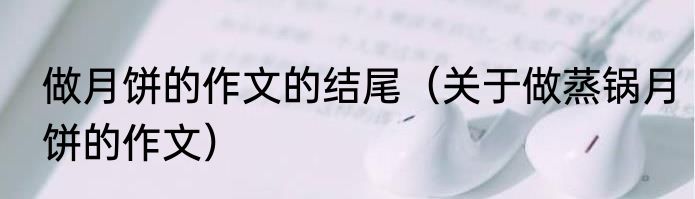 做月饼的作文的结尾（关于做蒸锅月饼的作文）