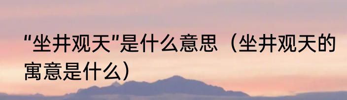 “坐井观天”是什么意思（坐井观天的寓意是什么）