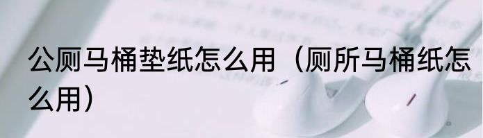 公厕马桶垫纸怎么用（厕所马桶纸怎么用）