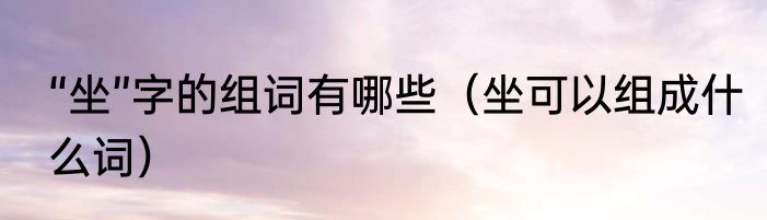 “坐”字的组词有哪些（坐可以组成什么词）