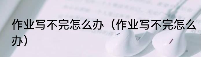 作业写不完怎么办（作业写不完怎么办）