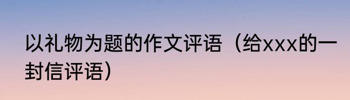 以礼物为题的作文评语（给xxx的一封信评语）