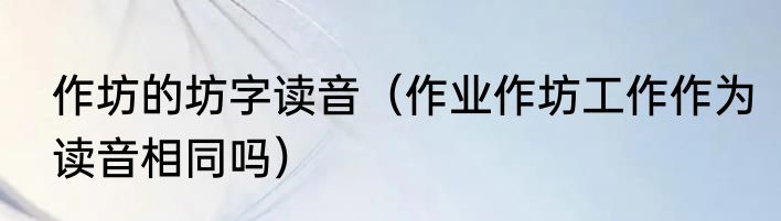 作坊的坊字读音（作业作坊工作作为读音相同吗）