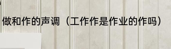 做和作的声调（工作作是作业的作吗）