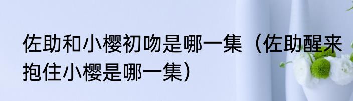 佐助和小樱初吻是哪一集（佐助醒来抱住小樱是哪一集）