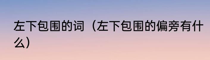 左下包围的词（左下包围的偏旁有什么）