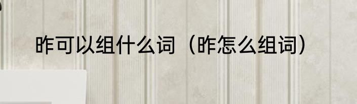 昨可以组什么词（昨怎么组词）