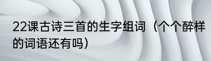 22课古诗三首的生字组词（个个醉样的词语还有吗）