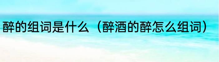 醉的组词是什么（醉酒的醉怎么组词）