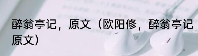 醉翁亭记，原文（欧阳修，醉翁亭记原文）